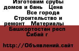  Изготовим срубы домов и бань › Цена ­ 1 000 - Все города Строительство и ремонт » Материалы   . Башкортостан респ.,Сибай г.